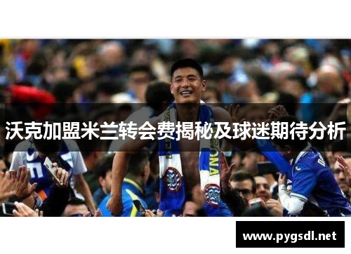 沃克加盟米兰转会费揭秘及球迷期待分析