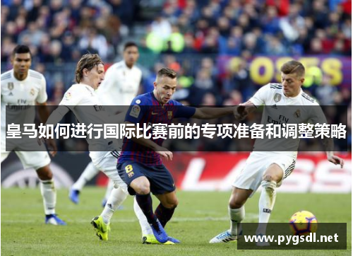 皇马如何进行国际比赛前的专项准备和调整策略