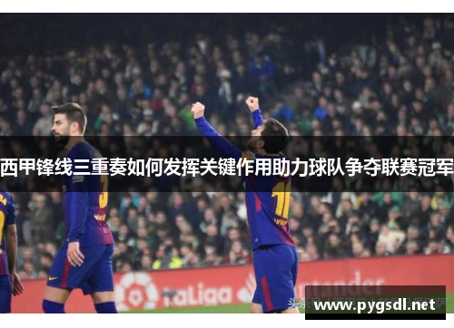 西甲锋线三重奏如何发挥关键作用助力球队争夺联赛冠军