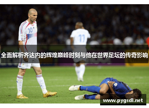 全面解析齐达内的辉煌巅峰时刻与他在世界足坛的传奇影响