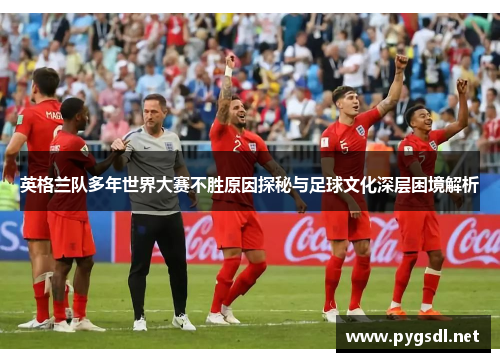英格兰队多年世界大赛不胜原因探秘与足球文化深层困境解析